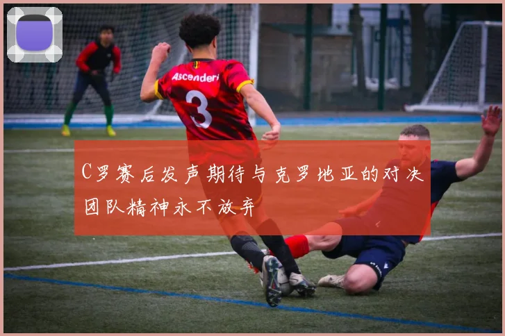 C罗赛后发声期待与克罗地亚的对决团队精神永不放弃