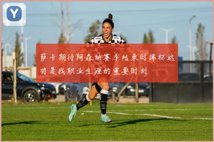 萨卡期待阿森纳赛季结束时捧杯这将是我职业生涯的重要时刻