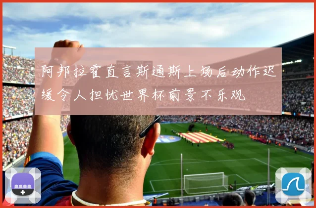 阿邦拉霍直言斯通斯上场后动作迟缓令人担忧世界杯前景不乐观