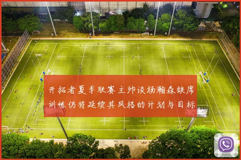 开拓者夏季联赛主帅谈杨瀚森缺席训练仍将延续其风格的计划与目标