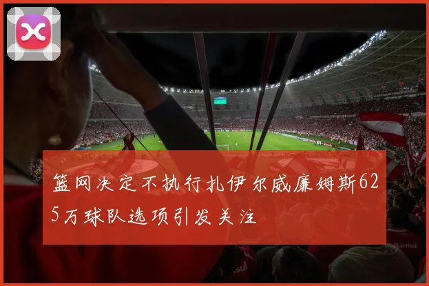 篮网决定不执行扎伊尔威廉姆斯625万球队选项引发关注