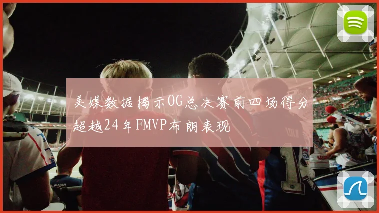 美媒数据揭示OG总决赛前四场得分超越24年FMVP布朗表现