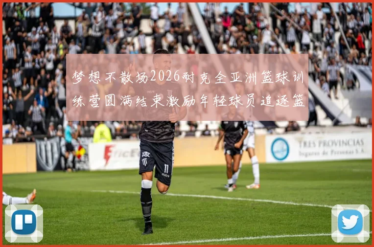 梦想不散场2026耐克全亚洲篮球训练营圆满结束激励年轻球员追逐篮球梦想