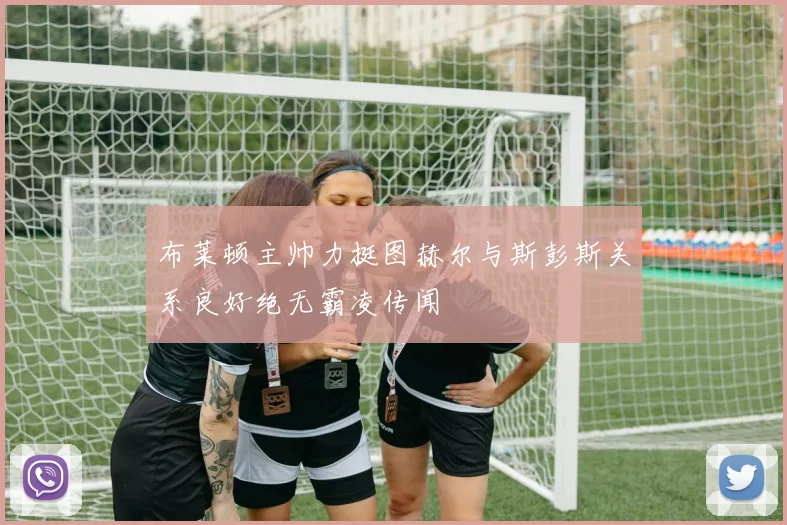 布莱顿主帅力挺图赫尔与斯彭斯关系良好绝无霸凌传闻