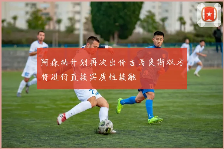 阿森纳计划再次出价吉马良斯双方将进行直接实质性接触