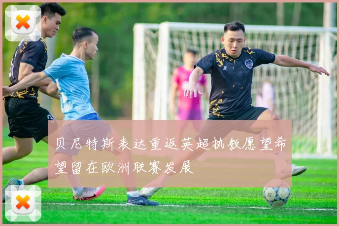 贝尼特斯表达重返英超执教愿望希望留在欧洲联赛发展