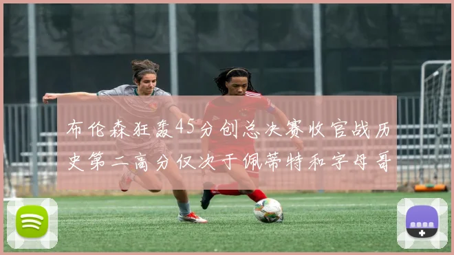 布伦森狂轰45分创总决赛收官战历史第二高分仅次于佩蒂特和字母哥
