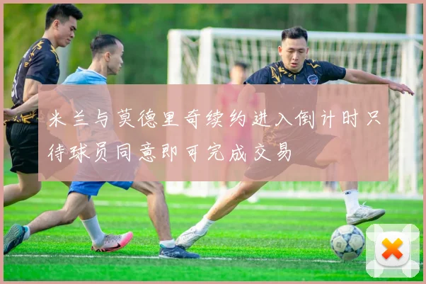 米兰与莫德里奇续约进入倒计时只待球员同意即可完成交易