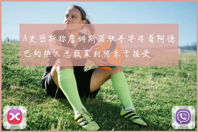 A史密斯称詹姆斯若联手字母哥阿德巴约热火总裁莱利将乐于接受