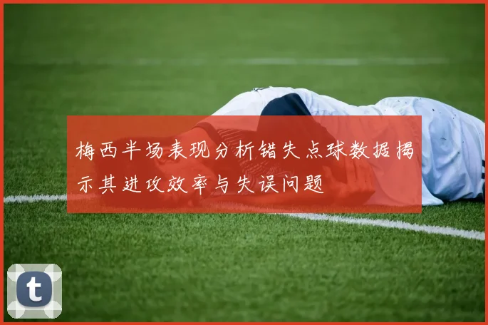 梅西半场表现分析错失点球数据揭示其进攻效率与失误问题