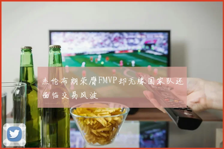 杰伦布朗荣膺FMVP却无缘国家队还面临交易风波