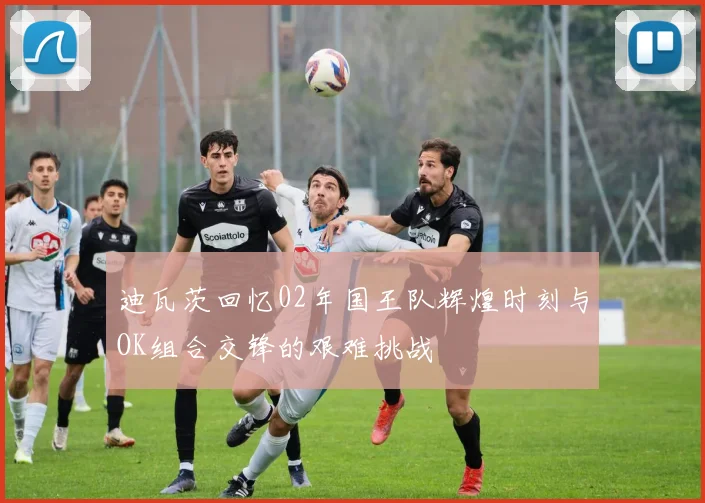 迪瓦茨回忆02年国王队辉煌时刻与OK组合交锋的艰难挑战