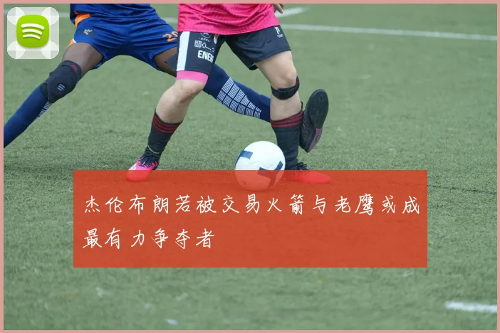 杰伦布朗若被交易火箭与老鹰或成最有力争夺者