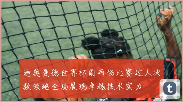 迪奥曼德世界杯前两场比赛过人次数领跑全场展现卓越技术实力