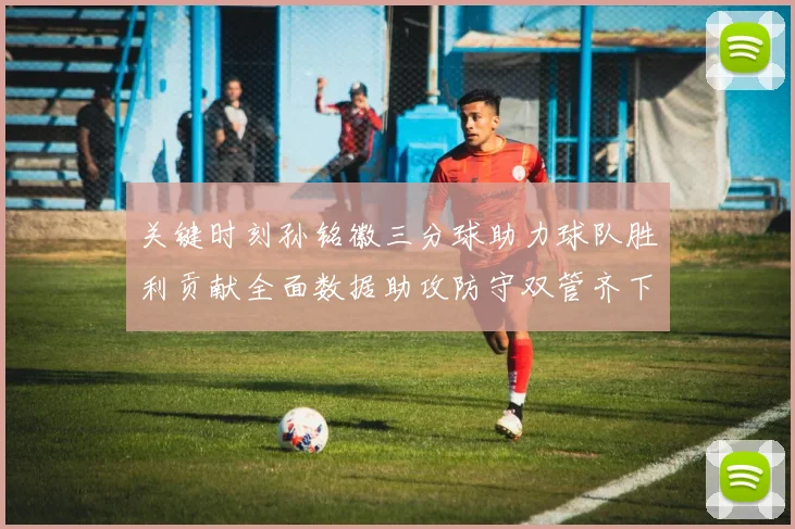 关键时刻孙铭徽三分球助力球队胜利贡献全面数据助攻防守双管齐下