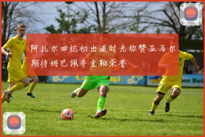 阿扎尔回忆初出道时光称赞亚马尔期待姆巴佩夺金靴荣誉