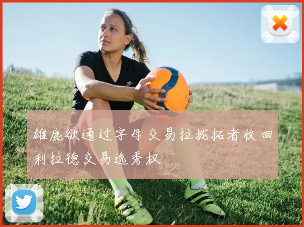 雄鹿欲通过字母交易拉拢拓者收回利拉德交易选秀权
