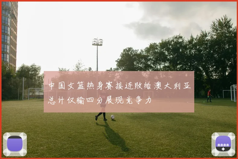 中国女篮热身赛接连败给澳大利亚总计仅输四分展现竞争力