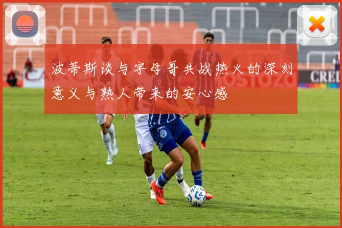 波蒂斯谈与字母哥共战热火的深刻意义与熟人带来的安心感
