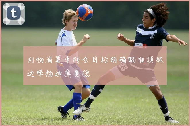 利物浦夏季转会目标明确瞄准顶级边锋扬迪奥曼德
