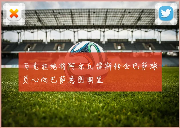 马竞拒绝将阿尔瓦雷斯转会巴萨球员心向巴萨意图明显