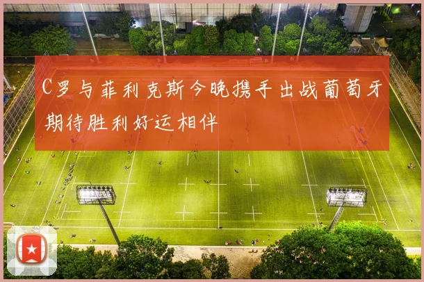 C罗与菲利克斯今晚携手出战葡萄牙期待胜利好运相伴