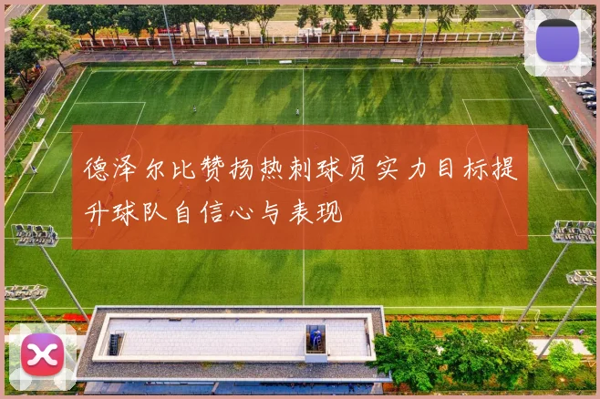德泽尔比赞扬热刺球员实力目标提升球队自信心与表现