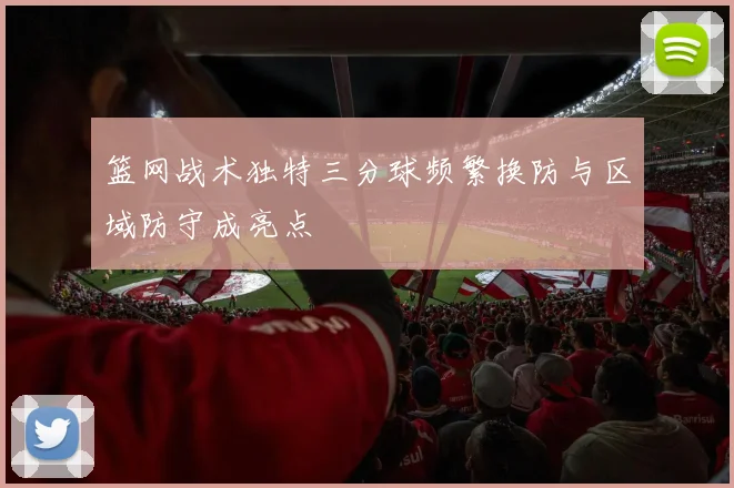 篮网战术独特三分球频繁换防与区域防守成亮点