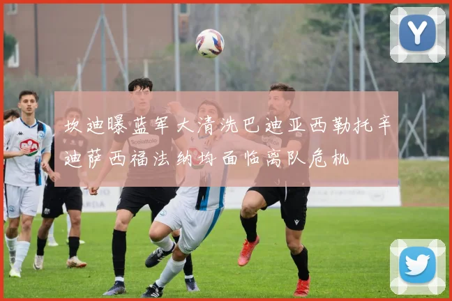 坎迪曝蓝军大清洗巴迪亚西勒托辛迪萨西福法纳均面临离队危机