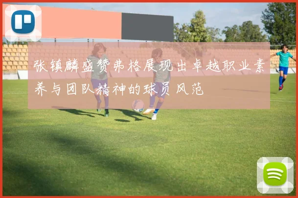 张镇麟盛赞弗格展现出卓越职业素养与团队精神的球员风范