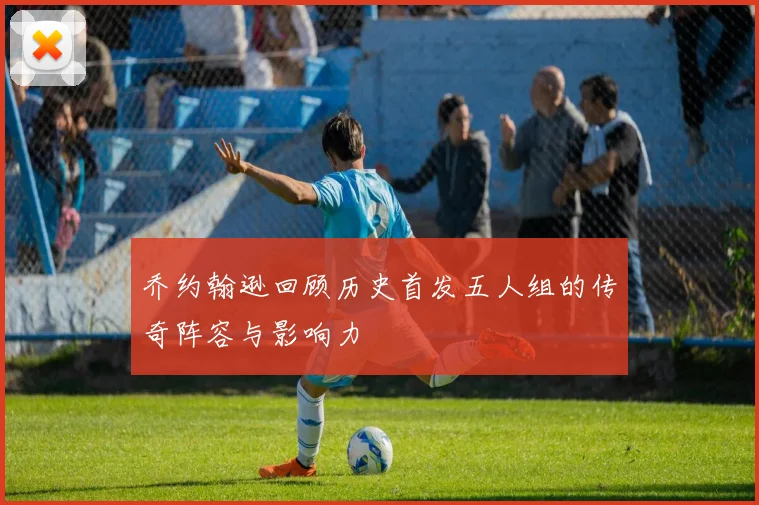 乔约翰逊回顾历史首发五人组的传奇阵容与影响力
