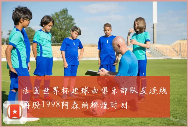法国世界杯进球由俱乐部队友连线再现1998阿森纳辉煌时刻