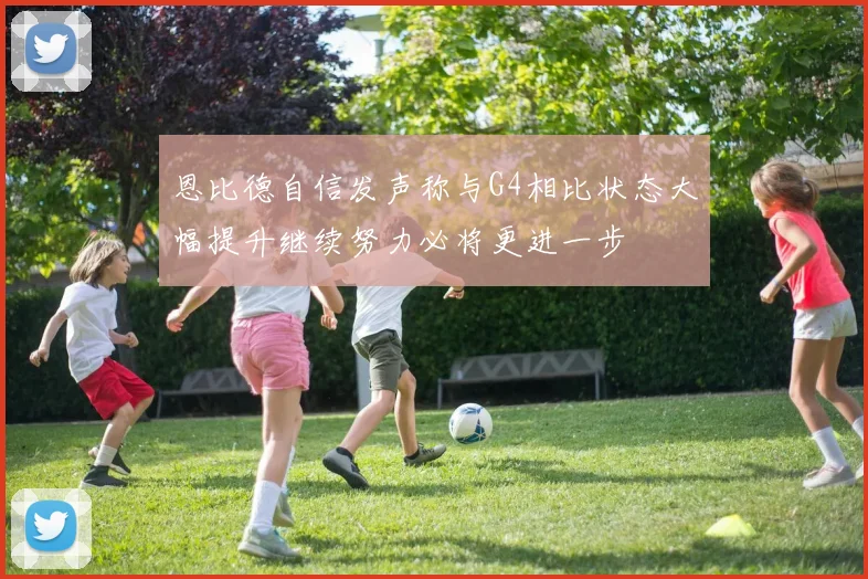恩比德自信发声称与G4相比状态大幅提升继续努力必将更进一步