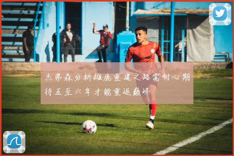 杰弗森分析雄鹿重建之路需耐心期待五至六年才能重返巅峰