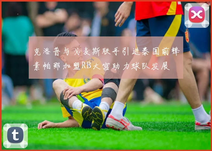 克洛普与戈麦斯联手引进泰国前锋素帕那加盟RB大宫助力球队发展