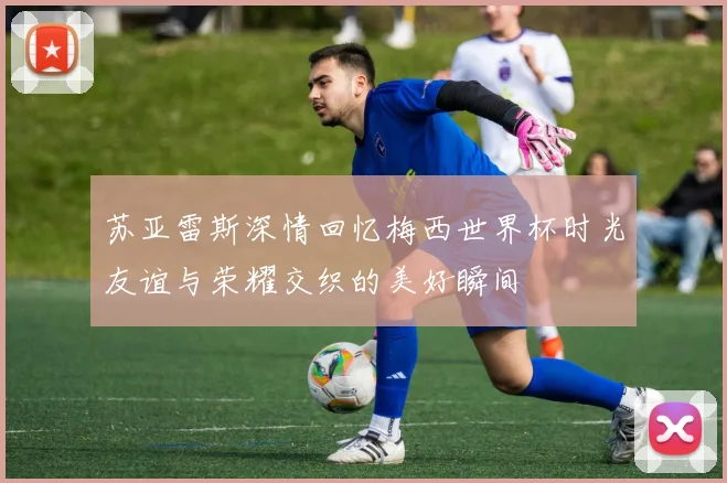 苏亚雷斯深情回忆梅西世界杯时光友谊与荣耀交织的美好瞬间