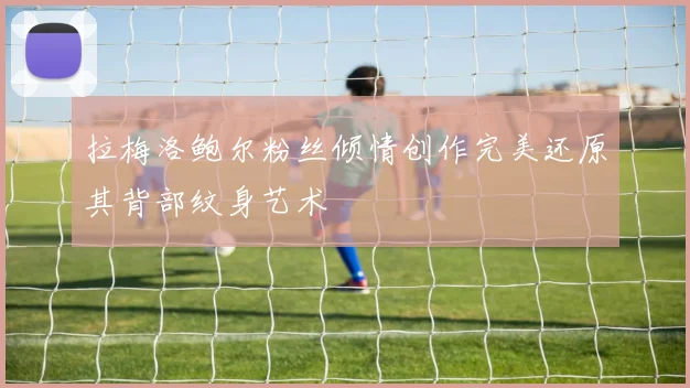 拉梅洛鲍尔粉丝倾情创作完美还原其背部纹身艺术