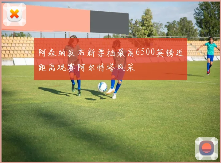 阿森纳发布新票档最高6500英镑近距离观赛阿尔特塔风采