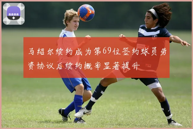马绍尔续约成为第69位签约球员劳资协议后续约概率显著提升