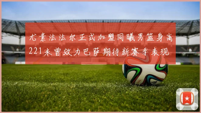 尤素法法尔正式加盟同曦男篮身高221米曾效力巴萨期待新赛季表现